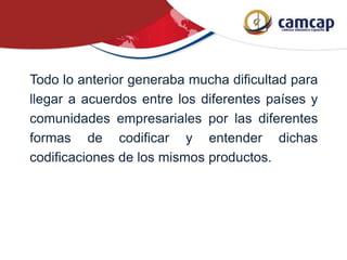 Todo lo anterior generaba mucha dificultad para
llegar a acuerdos entre los diferentes países y
comunidades empresariales por las diferentes
formas de codificar y entender dichas
codificaciones de los mismos productos.
 