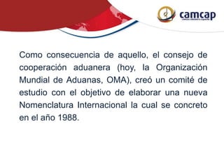 Como consecuencia de aquello, el consejo de
cooperación aduanera (hoy, la Organización
Mundial de Aduanas, OMA), creó un comité de
estudio con el objetivo de elaborar una nueva
Nomenclatura Internacional la cual se concreto
en el año 1988.
 