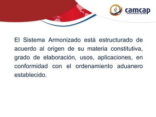 El Sistema Armonizado está estructurado de
acuerdo al origen de su materia constitutiva,
grado de elaboración, usos, aplicaciones, en
conformidad con el ordenamiento aduanero
establecido.
 