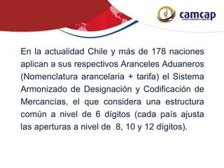 En la actualidad Chile y más de 178 naciones
aplican a sus respectivos Aranceles Aduaneros
(Nomenclatura arancelaria + tarifa) el Sistema
Armonizado de Designación y Codificación de
Mercancías, el que considera una estructura
común a nivel de 6 dígitos (cada país ajusta
las aperturas a nivel de 8, 10 y 12 dígitos).
 