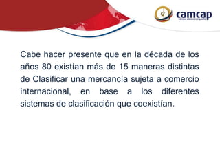 Cabe hacer presente que en la década de los
años 80 existían más de 15 maneras distintas
de Clasificar una mercancía sujeta a comercio
internacional, en base a los diferentes
sistemas de clasificación que coexistían.
 