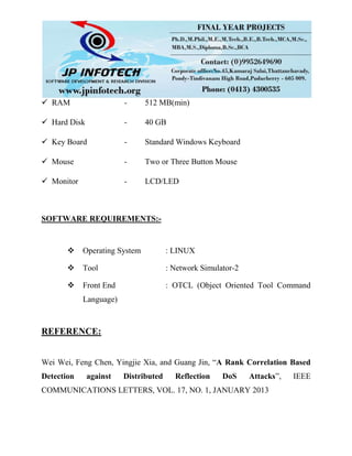 RAM - 512 MB(min)
 Hard Disk - 40 GB
 Key Board - Standard Windows Keyboard
 Mouse - Two or Three Button Mouse
 Monitor - LCD/LED
SOFTWARE REQUIREMENTS:-
 Operating System : LINUX
 Tool : Network Simulator-2
 Front End : OTCL (Object Oriented Tool Command
Language)
REFERENCE:
Wei Wei, Feng Chen, Yingjie Xia, and Guang Jin, “A Rank Correlation Based
Detection against Distributed Reflection DoS Attacks”, IEEE
COMMUNICATIONS LETTERS, VOL. 17, NO. 1, JANUARY 2013
 