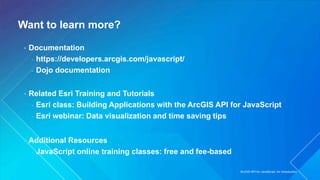 Want to learn more?
• Documentation
- https://developers.arcgis.com/javascript/
- Dojo documentation
• Related Esri Training and Tutorials
- Esri class: Building Applications with the ArcGIS API for JavaScript
- Esri webinar: Data visualization and time saving tips
• Additional Resources
- JavaScript online training classes: free and fee-based
ArcGIS API for JavaScript: An Introduction
 