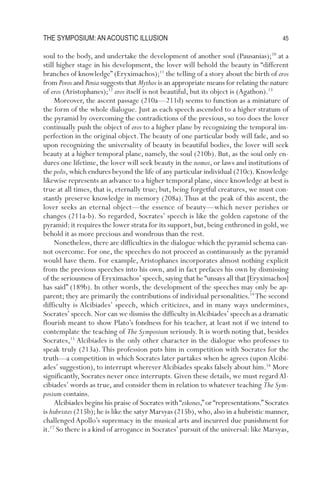 The symposium: an acousTic illusion                                                      45

soul to the body, and undertake the development of another soul (Pausanias);10 at a
still higher stage in his development, the lover will behold the beauty in “different
branches of knowledge” (Eryximachos);11 the telling of a story about the birth of eros
from Poros and Penia suggests that Mythos is an appropriate means for relating the nature
of eros (Aristophanes);12 eros itself is not beautiful, but its object is (Agathon).13
     Moreover, the ascent passage (210a—211d) seems to function as a miniature of
the form of the whole dialogue. Just as each speech ascended to a higher stratum of
the pyramid by overcoming the contradictions of the previous, so too does the lover
continually push the object of eros to a higher plane by recognizing the temporal im-
perfection in the original object. The beauty of one particular body will fade, and so
upon recognizing the universality of beauty in beautiful bodies, the lover will seek
beauty at a higher temporal plane, namely, the soul (210b). But, as the soul only en-
dures one lifetime, the lover will seek beauty in the nomoi, or laws and institutions of
the polis, which endures beyond the life of any particular individual (210c). Knowledge
likewise represents an advance to a higher temporal plane, since knowledge at best is
true at all times, that is, eternally true; but, being forgetful creatures, we must con-
stantly preserve knowledge in memory (208a). Thus at the peak of this ascent, the
lover seeks an eternal object—the essence of beauty—which never perishes or
changes (211a-b). So regarded, Socrates’ speech is like the golden capstone of the
pyramid: it requires the lower strata for its support, but, being enthroned in gold, we
behold it as more precious and wondrous than the rest.
     nonetheless, there are difficulties in the dialogue which the pyramid schema can-
not overcome. For one, the speeches do not proceed as continuously as the pyramid
would have them. For example, Aristophanes incorporates almost nothing explicit
from the previous speeches into his own, and in fact prefaces his own by dismissing
of the seriousness of Eryximachos’ speech, saying that he “unsays all that [Eryximachos]
has said” (189b). In other words, the development of the speeches may only be ap-
parent; they are primarily the contributions of individual personalities.14 The second
difficulty is Alcibiades’ speech, which criticizes, and in many ways undermines,
Socrates’ speech. nor can we dismiss the difficulty in Alcibiades’ speech as a dramatic
flourish meant to show Plato’s fondness for his teacher, at least not if we intend to
contemplate the teaching of The Symposium seriously. It is worth noting that, besides
Socrates,15 Alcibiades is the only other character in the dialogue who professes to
speak truly (213a). This profession puts him in competition with Socrates for the
truth—a competition in which Socrates later partakes when he agrees (upon Alcibi-
ades’ suggestion), to interrupt wherever Alcibiades speaks falsely about him.16 More
significantly, Socrates never once interrupts. given these details, we must regard Al-
cibiades’ words as true, and consider them in relation to whatever teaching The Sym-
posium contains.
     Alcibiades begins his praise of Socrates with “eikones,” or “representations.” Socrates
is hubristes (215b); he is like the satyr Marsyas (215b), who, also in a hubristic manner,
challenged Apollo’s supremacy in the musical arts and incurred due punishment for
it.17 So there is a kind of arrogance in Socrates’ pursuit of the universal: like Marsyas,
 
