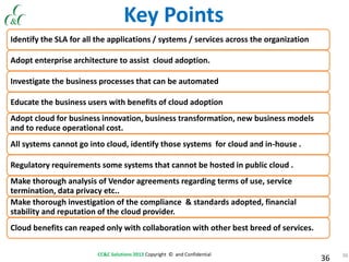 36CC&C Solutions 2013 Copyright © and Confidential
36
Identify the SLA for all the applications / systems / services across the organization
Adopt enterprise architecture to assist cloud adoption.
Investigate the business processes that can be automated
Educate the business users with benefits of cloud adoption
Adopt cloud for business innovation, business transformation, new business models
and to reduce operational cost.
All systems cannot go into cloud, identify those systems for cloud and in-house .
Regulatory requirements some systems that cannot be hosted in public cloud .
Make thorough analysis of Vendor agreements regarding terms of use, service
termination, data privacy etc..
Make thorough investigation of the compliance & standards adopted, financial
stability and reputation of the cloud provider.
Cloud benefits can reaped only with collaboration with other best breed of services.
Key Points
 