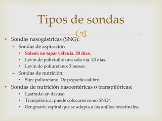 
• Sondas nasogástricas (SNG):
– Sondas de aspiración
• Salem: no tapar válvula. 20 días.
• Levin de polivinilo: una sola vía. 20 días.
• Levin de poliuretano: 3 meses.
– Sondas de nutrición:
• Sim: poliuretano. De pequeño calibre.
• Sondas de nutrición nasoentéricas o transpilóricas:
• Lastrada: en desuso.
• Transpilórica: puede colocarse como SNG*.
• Bengmark: espiral que se adapta a los anillos intestinales.
Tipos de sondas
 