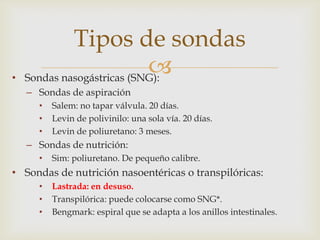 
• Sondas nasogástricas (SNG):
– Sondas de aspiración
• Salem: no tapar válvula. 20 días.
• Levin de polivinilo: una sola vía. 20 días.
• Levin de poliuretano: 3 meses.
– Sondas de nutrición:
• Sim: poliuretano. De pequeño calibre.
• Sondas de nutrición nasoentéricas o transpilóricas:
• Lastrada: en desuso.
• Transpilórica: puede colocarse como SNG*.
• Bengmark: espiral que se adapta a los anillos intestinales.
Tipos de sondas
 