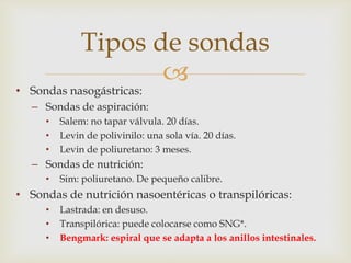 
• Sondas nasogástricas:
– Sondas de aspiración:
• Salem: no tapar válvula. 20 días.
• Levin de polivinilo: una sola vía. 20 días.
• Levin de poliuretano: 3 meses.
– Sondas de nutrición:
• Sim: poliuretano. De pequeño calibre.
• Sondas de nutrición nasoentéricas o transpilóricas:
• Lastrada: en desuso.
• Transpilórica: puede colocarse como SNG*.
• Bengmark: espiral que se adapta a los anillos intestinales.
Tipos de sondas
 