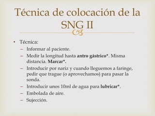 
• Técnica:
– Informar al paciente.
– Medir la longitud hasta antro gástrico*. Misma
distancia. Marcar*.
– Introducir por nariz y cuando lleguemos a faringe,
pedir que trague (o aprovechamos) para pasar la
sonda.
– Introducir unos 10ml de agua para lubricar*.
– Embolada de aire.
– Sujección.
Técnica de colocación de la
SNG II
 