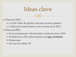 
 Para las SNG:
 La SNG debe de quedar colocada en antro gástrico.
 Lubricación tanto interna como externa de la SNG.
 Para las PEG:
 Si no encontramos válvula balón: sonda de inicio: HSA.
 El balón de la PEG debe llenarse con agua destilada.
 Rotaciones.
 En caso de salida: SV.
Ideas clave
 