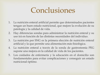 Conclusiones
1. La nutrición enteral artificial permite que determinados pacientes
tengan un buen estado nutricional, que mejore la evolución de su
patología y la calidad de vida.
2. Hay diferencias sondas para administrar la nutrición enteral y su
uso irá en función de las distintas necesidades del individuo.
3. La nutrición por SNG es la primera elección de nutrición enteral
artificial y la que permite una alimentación más fisiológica.
4. La nutrición enteral a través de la sonda de gastrostomía PEG
supone una mejora en la calidad de vida de los pacientes.
5. Los cuidados de enfermería y la educación en el domicilio son
fundamentales para evitar complicaciones y conseguir un estado
nutricional óptimo.
 