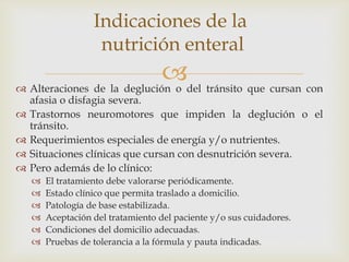 
 Alteraciones de la deglución o del tránsito que cursan con
afasia o disfagia severa.
 Trastornos neuromotores que impiden la deglución o el
tránsito.
 Requerimientos especiales de energía y/o nutrientes.
 Situaciones clínicas que cursan con desnutrición severa.
 Pero además de lo clínico:
 El tratamiento debe valorarse periódicamente.
 Estado clínico que permita traslado a domicilio.
 Patología de base estabilizada.
 Aceptación del tratamiento del paciente y/o sus cuidadores.
 Condiciones del domicilio adecuadas.
 Pruebas de tolerancia a la fórmula y pauta indicadas.
Indicaciones de la
nutrición enteral
 