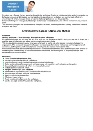 Emotions can influence the way we act and react in the workplace. Emotional Intelligence is the ability to recognise our
behaviours, moods, and impulses, and manage them in a positive way so that we can communicate effectively,
empathise with others, manage stress, overcome challenging situations and defuse conflict.
Emotional intelligence helps you build stronger relationships, succeed at work, and achieve your career and personal
goals.
This dynamic training course is available now throughout Australia, including Brisbane, Sydney, Melbourne, Adelaide,
Canberra and Perth.
Emotional Intelligence (EQ) Course Outline
Foreword:
Healthy emotions + Clear thinking + Appropriate action = High EQ
Emotional intelligence is a skill. And like any other skill, you can get better at it with training and practice. It allows you to
read the style of individuals and adjust your communications accordingly. 
This one day training course is useful for anyone who leads or works with other people, no matter what size the
organisation. This course will focus on the five core competencies of emotional intelligence: self-management, self-
awareness, self-regulation, self-motivation and empathy and also include interpersonal skills.
Participants will learn to develop and implement these competencies to enhance their relationships in work and life by
increasing their understanding of social and emotional behaviours, and learning how to adapt and manage their
responses to particular situations. 
Outcomes:
Define Emotional Intelligence (EQ).
Identify the benefits of emotional intelligence.
Learn the four core skills required to practice emotional intelligence.
Define and practice self-management, self-awareness, self-regulation, self-motivation and empathy.
Successfully communicate with others in a non-verbal manner.
Verbally communicate with others.
Interpret and manage your emotions.
Master tools to regulate and gain control of one’s own emotions
Articulate your emotions using the right language.
Balance optimism and pessimism.
Effectively impact others.
Relate emotional intelligence to the workplace.
Use the concepts and techniques in the workplace.
 