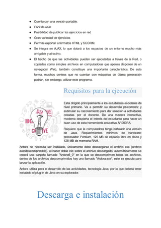 ● Cuenta con una versión portable.
● Fácil de usar
● Posibilidad de publicar los ejercicios en red
● Gran variedad de ejercicios
● Permite exportar a formatos HTML y SCORM.
● Se integra en AJAX, lo que dotará a los espacios de un entorno mucho más
amigable y atractivo.
● El hecho de que las actividades puedan ser ejecutadas a través de la Red, o
copiadas como simples archivos en computadoras que apenas disponen de un
navegador Web, también constituye una importante característica. De esta
forma, muchos centros que no cuentan con máquinas de última generación
podrán, sin embargo, utilizar este programa.
Requisitos para la ejecución
Está dirigido principalmente a los estudiantes escolares de
nivel primario. Va a permitir su desarrollo psicomotriz y
estimular su razonamiento para dar solución a actividades
creadas por el docente. De una manera interactiva,
moderna despierta el interés del estudiante para hacer un
buen uso de esta herramienta educativa ARDORA.
Requiere que la computadora tenga instalado una versión
de Java. Requerimientos mínimos de hardware:
procesador Pentium, 125 MB de espacio libre en disco y
128 MB de memoria RAM.
Ardora no necesita ser instalado, únicamente debe descargarse el archivo exe (archivo
autodescomprimible). Al hacer doble clic sobre el archivo descargado, automáticamente se
creará una carpeta llamada "Ardora6_0" en la que se descomprimen todos los archivos,
dentro de los archivos descomprimidos hay uno llamado "Ardora.exe", este se ejecuta para
lanzar la aplicación.
Ardora utiliza para el desarrollo de las actividades, tecnología Java, por lo que deberá tener
instalado el plug-in de Java en su explorador.
Descarga e instalación
 