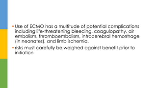  Use of ECMO has a multitude of potential complications
including life-threatening bleeding, coagulopathy, air
embolism, thromboembolism, intracerebral hemorrhage
(in neonates), and limb ischemia.
 risks must carefully be weighed against benefit prior to
initiation
 