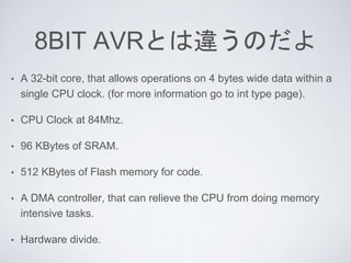 8BIT AVRとは違うのだよ
• A 32-bit core, that allows operations on 4 bytes wide data within a
single CPU clock. (for more information go to int type page).
• CPU Clock at 84Mhz.
• 96 KBytes of SRAM.
• 512 KBytes of Flash memory for code.
• A DMA controller, that can relieve the CPU from doing memory
intensive tasks.
• Hardware divide.
 