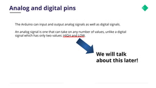 Analog and digital pins 15
The Arduino can input and output analog signals as well as digital signals.
An analog signal is one that can take on any number of values, unlike a digital
signal which has only two values: HIGH and LOW.
We will talk
about this later!
 