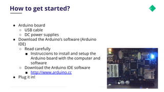 How to get started? 30
● Arduino board
○ USB cable
○ DC power supplies
● Download the Arduino’s software (Arduino
IDE)
○ Read carefully
■ Instruccions to install and setup the
Arduino board with the computer and
software
○ Download the Arduino IDE software
■ http://www.arduino.cc
● Plug it in!
 