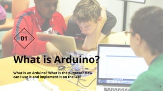 What is Arduino?
What is an Arduino? What is the purpose? How
can I use it and implement it on the lab?
01
6
 