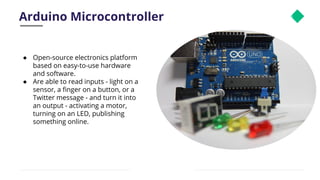 Arduino Microcontroller 8
● Open-source electronics platform
based on easy-to-use hardware
and software.
● Are able to read inputs - light on a
sensor, a ﬁnger on a button, or a
Twitter message - and turn it into
an output - activating a motor,
turning on an LED, publishing
something online.
 