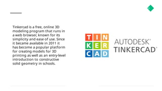33
Tinkercad is a free, online 3D
modeling program that runs in
a web browser, known for its
simplicity and ease of use. Since
it became available in 2011 it
has become a popular platform
for creating models for 3D
printing as well as an entry-level
introduction to constructive
solid geometry in schools.
 