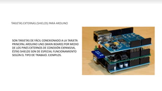 TARJETAS EXTERNAS (SHIELDS) PARA ARDUINO
SON TARJETAS DE FÁCIL CONEXIONADO A LA TARJETA
PRINCIPAL ARDUINO UNO (MAIN BOARD) POR MEDIO
DE LOS PINES EXTERNOS DE CONEXIÓN EXPANSIVA,
ÉSTAS SHIELDS SON DE ESPECIAL FUNCIONAMIENTO
SEGÚN EL TIPO DE TRABAJO. EJEMPLOS.
 