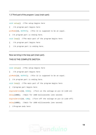 1.3 Third part of the program: Loop (main part):
void setup() //The setup begins here
{ //A program part begins here
pinMode(13, OUTPUT); //Pin 13 is supposed to be an ouput.
} //A program part is ending here.
void loop() //The main part of the program begins here
{ //A program part begins here
} //A program part is ending here.
Now we bring in the loop part (main part).
THIS IS THE COMPLETE SKETCH:
void setup() //The setup begins here
{ //A program part begins here
pinMode(13, OUTPUT); //Pin 13 is supposed to be an ouput.
} //A program part is ending here.
void loop() //The main part of the program begins here
{ //program part begins here
digitalWrite(13, HIGH); //Turn on the voltage on pin 13 (LED on)
delay(1000); //Wait for 1000 milliseconds (one second)
digitalWrite(13, LOW); //Turn off the voltage on pin 13 (LED off)
delay(1000); //Wait for 1000 milliseconds (one second)
} //Program ends here
14
 