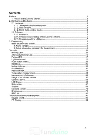 Contents
Preface...................................................................................................................................2
1. Preface to the Arduino tutorials.....................................................................................2
2. Hardware and Software.....................................................................................................3
2.1 Hardware.....................................................................................................................3
2.1.2 Description of typical equipment..........................................................................4
2.1.2.1 Breadboard........................................................................................................4
2.1.2.2 LED (light emitting diode)..................................................................................4
2.2 Software.......................................................................................................................5
2.2.1 Installation............................................................................................................5
2.2.1.1 Installation and set up of the Arduino software.................................................5
2.2.1.2 Installation of the USB driver.............................................................................7
3. Programming......................................................................................................................8
Basic structure of a sketch:................................................................................................9
1. Name variable...........................................................................................................9
2. Setup (absolutely necessary for the program)..........................................................9
Tutorials:...............................................................................................................................11
Blinking LED.....................................................................................................................11
Alternately blinking LED...................................................................................................15
Fading LED......................................................................................................................17
Light and sound...............................................................................................................20
Push button and LED.......................................................................................................22
RGB LED.........................................................................................................................25
Motion detector................................................................................................................33
Photo resistor...................................................................................................................37
Potentiometer...................................................................................................................41
Temperature measurement..............................................................................................44
Measurement of distance................................................................................................49
Usage of an infrared remote............................................................................................57
Control a servo.................................................................................................................62
LCD Display.....................................................................................................................63
Relay shield.....................................................................................................................67
Stepper............................................................................................................................69
Moisture sensor...............................................................................................................72
Drop sensor.....................................................................................................................76
RFID Kit...........................................................................................................................80
Tutorials with additional Equipment.....................................................................................90
Keypad shield..................................................................................................................90
I²C Display.......................................................................................................................94
2
 