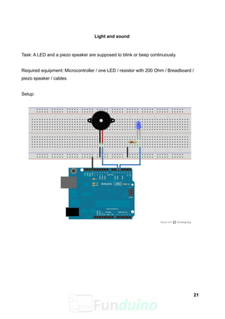 Light and sound
Task: A LED and a piezo speaker are supposed to blink or beep continuously.
Required equipment: Microcontroller / one LED / resistor with 200 Ohm / Breadboard /
piezo speaker / cables
Setup:
21
 