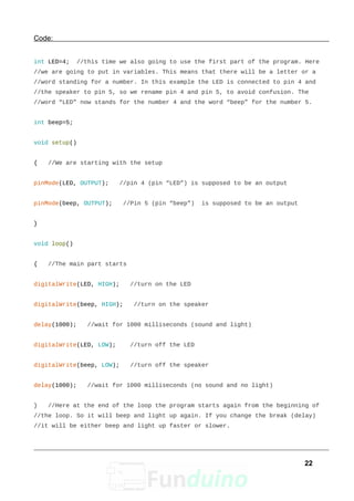 Code:
int LED=4; //this time we also going to use the first part of the program. Here
//we are going to put in variables. This means that there will be a letter or a
//word standing for a number. In this example the LED is connected to pin 4 and
//the speaker to pin 5, so we rename pin 4 and pin 5, to avoid confusion. The
//word “LED” now stands for the number 4 and the word “beep” for the number 5.
int beep=5;
void setup()
{ //We are starting with the setup
pinMode(LED, OUTPUT); //pin 4 (pin “LED”) is supposed to be an output
pinMode(beep, OUTPUT); //Pin 5 (pin “beep”) is supposed to be an output
}
void loop()
{ //The main part starts
digitalWrite(LED, HIGH); //turn on the LED
digitalWrite(beep, HIGH); //turn on the speaker
delay(1000); //wait for 1000 milliseconds (sound and light)
digitalWrite(LED, LOW); //turn off the LED
digitalWrite(beep, LOW); //turn off the speaker
delay(1000); //wait for 1000 milliseconds (no sound and no light)
} //Here at the end of the loop the program starts again from the beginning of
//the loop. So it will beep and light up again. If you change the break (delay)
//it will be either beep and light up faster or slower.
22
 