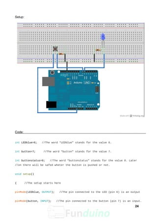 Setup:
Code:
int LEDblue=6; //The word “LEDblue” stands for the value 6.
int button=7; //The word “button” stands for the value 7.
int buttonstatus=0; //The word “buttonstatus” stands for the value 0. Later
//on there will be safed wheter the button is pushed or not.
void setup()
{ //The setup starts here
pinMode(LEDblue, OUTPUT); //The pin connected to the LED (pin 6) is an output
pinMode(button, INPUT); //The pin connected to the button (pin 7) is an input.
24
 