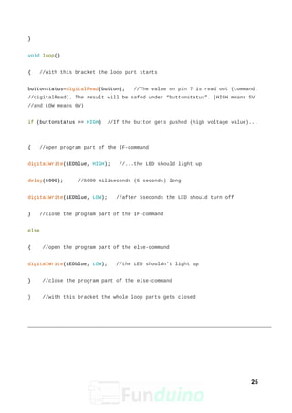 }
void loop()
{ //with this bracket the loop part starts
buttonstatus=digitalRead(button); //The value on pin 7 is read out (command:
//digitalRead). The result will be safed under “buttonstatus”. (HIGH means 5V
//and LOW means 0V)
if (buttonstatus == HIGH) //If the button gets pushed (high voltage value)...
{ //open program part of the IF-command
digitalWrite(LEDblue, HIGH); //...the LED should light up
delay(5000); //5000 miliseconds (5 seconds) long
digitalWrite(LEDblue, LOW); //after 5seconds the LED should turn off
} //close the program part of the IF-command
else
{ //open the program part of the else-command
digitalWrite(LEDblue, LOW); //the LED shouldn't light up
} //close the program part of the else-command
} //with this bracket the whole loop parts gets closed
25
 