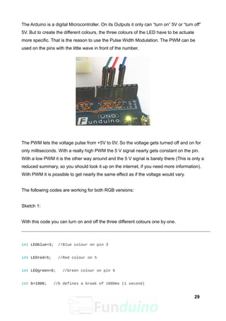 The Arduino is a digital Microcontroller. On its Outputs it only can “turn on” 5V or “turn off”
5V. But to create the different colours, the three colours of the LED have to be actuate
more specific. That is the reason to use the Pulse Width Modulation. The PWM can be
used on the pins with the little wave in front of the number.
The PWM lets the voltage pulse from +5V to 0V. So the voltage gets turned off and on for
only milliseconds. With a really high PWM the 5 V signal nearly gets constant on the pin.
With a low PWM it is the other way around and the 5 V signal is barely there (This is only a
reduced summary, so you should look it up on the internet, if you need more information).
With PWM it is possible to get nearly the same effect as if the voltage would vary.
The following codes are working for both RGB versions:
Sketch 1:
With this code you can turn on and off the three different colours one by one.
int LEDblue=3; //Blue colour on pin 3
int LEDred=5; //Red colour on 5
int LEDgreen=6; //Green colour on pin 6
int b=1000; //b defines a break of 1000ms (1 second)
29
 