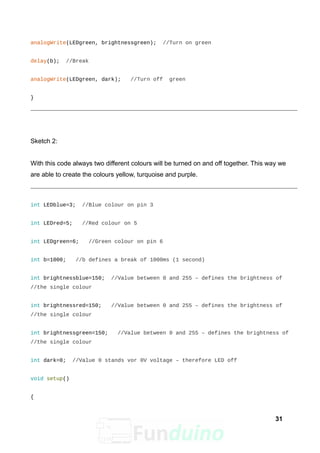 analogWrite(LEDgreen, brightnessgreen); //Turn on green
delay(b); //Break
analogWrite(LEDgreen, dark); //Turn off green
}
Sketch 2:
With this code always two different colours will be turned on and off together. This way we
are able to create the colours yellow, turquoise and purple.
int LEDblue=3; //Blue colour on pin 3
int LEDred=5; //Red colour on 5
int LEDgreen=6; //Green colour on pin 6
int b=1000; //b defines a break of 1000ms (1 second)
int brightnessblue=150; //Value between 0 and 255 – defines the brightness of
//the single colour
int brightnessred=150; //Value between 0 and 255 – defines the brightness of
//the single colour
int brightnessgreen=150; //Value between 0 and 255 – defines the brightness of
//the single colour
int dark=0; //Value 0 stands vor 0V voltage – therefore LED off
void setup()
{
31
 