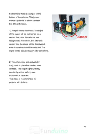 Furthermore there is a jumper on the
bottom of the detector. This jumper
makes it possible to switch between
two different modes.
1) Jumper on the outermost: The signal
of the output will be maintained for a
certain time, after the detector has
recognized a movement. But after that
certain time the signal will be deactivated,
even if movement could be detected. The
signal will be activated again after some time.
2) The other mode gets activated if
the jumper is placed on the two inner
contacts. The output signal will stay
constantly active, as long as a
movement is detected.
This mode is recommended for
projects with Arduino.
35
 