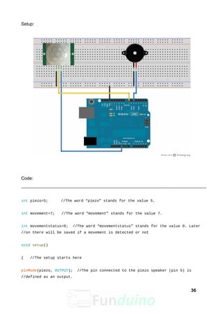 Setup:
Code:
int piezo=5; //The word “piezo” stands for the value 5.
int movement=7; //The word “movement” stands for the value 7.
int movementstatus=0; //The word “movementstatus” stands for the value 0. Later
//on there will be saved if a movement is detected or not
void setup()
{ //The setup starts here
pinMode(piezo, OUTPUT); //The pin connected to the piezo speaker (pin 5) is
//defined as an output.
36
 