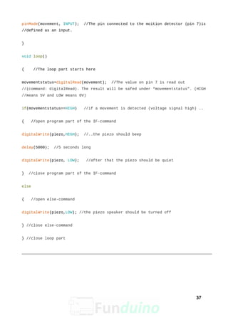 pinMode(movement, INPUT); //The pin connected to the moition detector (pin 7)is
//defined as an input.
}
void loop()
{ //The loop part starts here
movementstatus=digitalRead(movement); //The value on pin 7 is read out
//(command: digitalRead). The result will be safed under “movementstatus”. (HIGH
//means 5V and LOW means 0V)
if(movementstatus==HIGH) //if a movement is detected (voltage signal high) ..
{ //open program part of the IF-command
digitalWrite(piezo,HIGH); //..the piezo should beep
delay(5000); //5 seconds long
digitalWrite(piezo, LOW); //after that the piezo should be quiet
} //close program part of the IF-command
else
{ //open else-command
digitalWrite(piezo,LOW); //the piezo speaker should be turned off
} //close else-command
} //close loop part
37
 