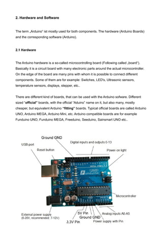 2. Hardware and Software
The term „Arduino“ ist mostly used for both components. The hardware (Arduino Boards)
and the corresponding software (Arduino).
2.1 Hardware
The Arduino hardware is a so-called microcontrolling board (Following called „board“).
Basically it is a circuit board with many electronic parts around the actual microcontroller.
On the edge of the board are many pins with whom it is possible to connect different
components. Some of them are for example: Switches, LED's, Ultrasonic sensors,
temperature sensors, displays, stepper, etc..
There are different kind of boards, that can be used with the Arduino sofware. Different
sized “official” boards, with the official “Aduino” name on it, but also many, mostly
cheaper, but equivalent Arduino “fitting” boards. Typical official boards are called Arduino
UNO, Arduino MEGA, Arduino Mini, etc. Arduino compatible boards are for example
Funduino UNO, Funduino MEGA, Freeduino, Seeduino, Sainsmart UNO etc..
4
 