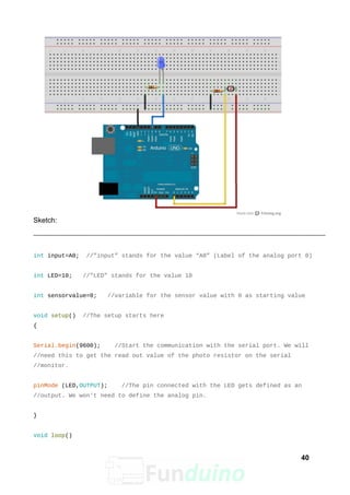 Sketch:
int input=A0; //”input” stands for the value “A0” (Label of the analog port 0)
int LED=10; //”LED” stands for the value 10
int sensorvalue=0; //variable for the sensor value with 0 as starting value
void setup() //The setup starts here
{
Serial.begin(9600); //Start the communication with the serial port. We will
//need this to get the read out value of the photo resistor on the serial
//monitor.
pinMode (LED,OUTPUT); //The pin connected with the LED gets defined as an
//output. We won't need to define the analog pin.
}
void loop()
40
 