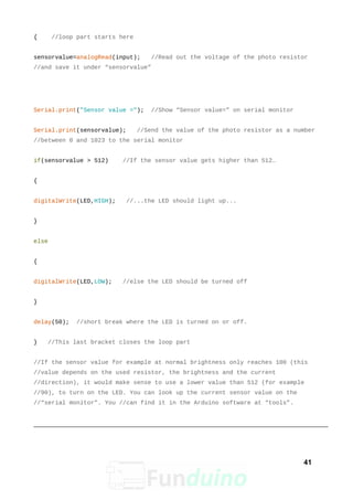{ //loop part starts here
sensorvalue=analogRead(input); //Read out the voltage of the photo resistor
//and save it under “sensorvalue”
Serial.print("Sensor value ="); //Show “Sensor value=” on serial monitor
Serial.print(sensorvalue); //Send the value of the photo resistor as a number
//between 0 and 1023 to the serial monitor
if(sensorvalue > 512) //If the sensor value gets higher than 512…
{
digitalWrite(LED,HIGH); //...the LED should light up...
}
else
{
digitalWrite(LED,LOW); //else the LED should be turned off
}
delay(50); //short break where the LED is turned on or off.
} //This last bracket closes the loop part
//If the sensor value for example at normal brightness only reaches 100 (this
//value depends on the used resistor, the brightness and the current
//direction), it would make sense to use a lower value than 512 (for example
//90), to turn on the LED. You can look up the current sensor value on the
//“serial monitor”. You //can find it in the Arduino software at “tools”.
41
 