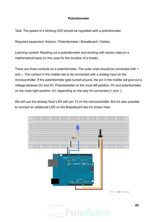 Potentiometer
Task: The speed of a blinking LED should be regulated with a potentiometer.
Required equipment: Arduino / Potentiometer / Breadboard / Cables
Learning content: Reading out a potentiometer and working with sensor data on a
mathematical basis (in this case for the duration of a break).
There are three contacts on a potentiometer. The outer ones should be connected with +
and –. The contact in the middle has to be connected with a analog Input on the
microcontroller. If the potentiometer gets turned around, the pin in the middle will give out a
voltage between 0V and 5V. Potentiometer on the most left position: 0V and potentiometer
on the most right position: 5V, depending on the way it's connected (+ and -).
We will use the already fixed LED with pin 13 on the microcontroller. But it's also possible
to connect an additional LED on the Breadboard like it's shown here:
43
 