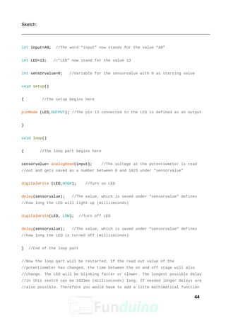 Sketch:
int input=A0; //The word “input” now stands for the value “A0”
int LED=13; //”LED” now stand for the value 13
int sensorvalue=0; //Variable for the sensorvalue with 0 as starting value
void setup()
{ //The setup begins here
pinMode (LED,OUTPUT); //The pin 13 connected to the LED is defined as an output
}
void loop()
{ //The loop part begins here
sensorvalue= analogRead(input); //The voltage at the potentiometer is read
//out and gets saved as a number between 0 and 1023 under “sensorvalue”
digitalWrite (LED,HIGH); //Turn on LED
delay(sensorvalue); //The value, which is saved under “sensorvalue” defines
//how long the LED will light up (milliseconds)
digitalWrite(LED, LOW); //Turn off LED
delay(sensorvalue); //The value, which is saved under “sensorvalue” defines
//how long the LED is turned off (milliseconds)
} //End of the loop part
//Now the loop part will be restarted. If the read out value of the
//potentiometer has changed, the time between the on and off stage will also
//change. The LED will be blinking faster or slower. The longest possible delay
//in this sketch can be 1023ms (milliseconds) long. If needed longer delays are
//also possible. Therefore you would have to add a litte mathimatical function
44
 