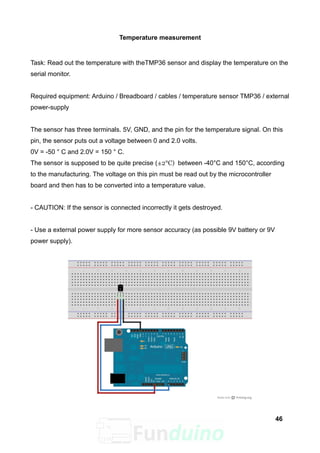 Temperature measurement
Task: Read out the temperature with theTMP36 sensor and display the temperature on the
serial monitor.
Required equipment: Arduino / Breadboard / cables / temperature sensor TMP36 / external
power-supply
The sensor has three terminals. 5V, GND, and the pin for the temperature signal. On this
pin, the sensor puts out a voltage between 0 and 2.0 volts.
0V = -50 ° C and 2.0V = 150 ° C.
The sensor is supposed to be quite precise (±2°C) between -40°C and 150°C, according
to the manufacturing. The voltage on this pin must be read out by the microcontroller
board and then has to be converted into a temperature value.
- CAUTION: If the sensor is connected incorrectly it gets destroyed.
- Use a external power supply for more sensor accuracy (as possible 9V battery or 9V
power supply).
46
 