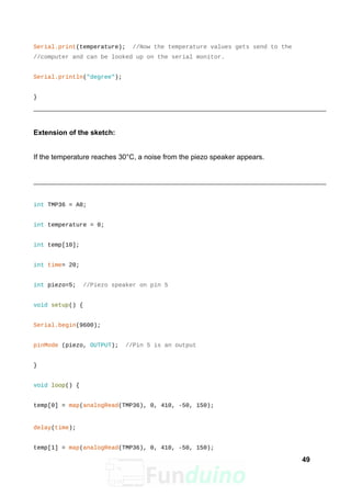 Serial.print(temperature); //Now the temperature values gets send to the
//computer and can be looked up on the serial monitor.
Serial.println("degree");
}
Extension of the sketch:
If the temperature reaches 30°C, a noise from the piezo speaker appears.
int TMP36 = A0;
int temperature = 0;
int temp[10];
int time= 20;
int piezo=5; //Piezo speaker on pin 5
void setup() {
Serial.begin(9600);
pinMode (piezo, OUTPUT); //Pin 5 is an output
}
void loop() {
temp[0] = map(analogRead(TMP36), 0, 410, -50, 150);
delay(time);
temp[1] = map(analogRead(TMP36), 0, 410, -50, 150);
49
 