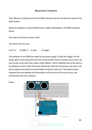 Measurement of distance
Task: Measure a distance with the HC-SR04 ultrasonic sensor and show the result on the
serial monitor.
Required equipment: microcontroller board / cables / Breadboard / HC-SR04 ultrasonic
sensor
How does the ultrasonic sensor work?
The sensor has four pins.
a) 5V (+) b) GND (-) c) echo d) trigger
The contacts 5V and GND are meant for the power supply. Trough the "trigger" pin the
sensor gets a short signal (5V) from the microcontroller board to create a sound wave. As
soon as the sound wave hits a wall or other objects, it will be reflected and comes back to
the ultrasonic sensor. When the sensor detects this returned sound wave, the sensor will
send a signal to the Arduino microcontroller trough the "echo" pin. The Arduino-board
measures the time between the transmission and the return of the sound wave, and
converts this time into a distance.
Setup:
51
 