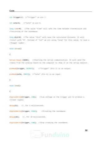 Code:
int trigger=7; //”trigger” on pin 7.
int echo=6; //”echo” on pin 6.
long time=0; //The value “time” will safe the time between transmission and
//returning of the soundwave.
long dist=0; //The value “dist” will save the calculated distance. It will
//start with “0”. Instead of “int” we are using “long” for this value, to save a
//bigger number.
void setup()
{
Serial.begin (9600); //Starting the serial communication. It will send the
//data from the arduino board to the computer to show it on the serial monitor.
pinMode(trigger, OUTPUT); //”trigger” (Pin 7) is an output.
pinMode(echo, INPUT); //”echo” (Pin 6) is an input.
}
void loop()
{
digitalWrite(trigger, LOW); //Low voltage on the trigger pin to produce a
//clear signal.
delay(5); //….for 5 milliseconds.
digitalWrite(trigger, HIGH); //Creating the soundwave.
delay(10); //..for 10 milliseconds.
digitalWrite(trigger, LOW); //Stop creating the soundwave.
52
 