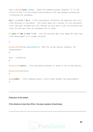 time = pulseIn(echo, HIGH); //With the command pulseIn (Capital “i” in the
//front of the “n”) the arduino board measures the time between sending and
//receiving the soundwave.
dist = (time/2) / 29.1; //This calculation transforms the measured time into
//the distance in centimeter. (The sound needs 29,1 seconds for one centimeter.
//The time gets divided with two, because we only want to get one distance and
//not the two ways that the soundwave has to take).
if (dist >= 500 || dist <= 0) //If the distance gets over 500cm OR under 0cm,
//the measurement is no longer accurate.
{
Serial.println("No measurement"); //So the serial monitor displays “No
//measurement”
}
else //otherwise
{
Serial.print(dist); //The calculated distance is shown on the serial monitor.
Serial.println("cm");
}
delay(1000); //This command causes a short break between the measurements.
}
Extension of the sketch
If the distance is less than 80cm, the piezo speaker should beep.
53
 