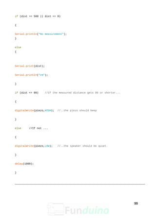if (dist >= 500 || dist <= 0)
{
Serial.println("No measurement");
}
else
{
Serial.print(dist);
Serial.println("cm");
}
if (dist <= 80) //If the measured distance gets 80 or shorter...
{
digitalWrite(piezo,HIGH); //..the piezo should beep
}
else //If not ...
{
digitalWrite(piezo,LOW); //..the speaker should be quiet.
}
delay(1000);
}
55
 