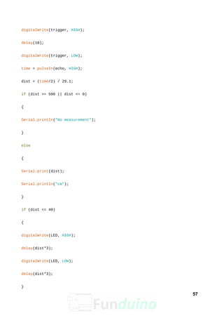 digitalWrite(trigger, HIGH);
delay(10);
digitalWrite(trigger, LOW);
time = pulseIn(echo, HIGH);
dist = (time/2) / 29.1;
if (dist >= 500 || dist <= 0)
{
Serial.println("No measurement");
}
else
{
Serial.print(dist);
Serial.println("cm");
}
if (dist <= 40)
{
digitalWrite(LED, HIGH);
delay(dist*3);
digitalWrite(LED, LOW);
delay(dist*3);
}
57
 