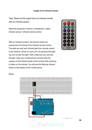 Usage of an infrared remote
Task: Read out the signal from an infrared remote
with an infrared sensor.
Required equipment: Arduino / breadboard / cable /
infrared sensor / infrared remote control
With an infrared receiver, the Arduino board can
receive the commands of an infrared remote control.
The data are sent with infrared light from remote control
to the receiver. Since our eyes can not perceive this light,
we can not see this light. With a little trick you can see
the light. Take your mobile-phone and look with the
camera on the infrared diode of the remote while pressing
a button on the remote. You will see the flashing infrared
diode on the display of the mobile phone.
Setup:
59
 